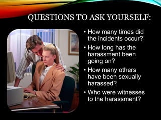 QUESTIONS TO ASK YOURSELF: 
• How many times did 
the incidents occur? 
• How long has the 
harassment been 
going on? 
• How many others 
have been sexually 
harassed? 
• Who were witnesses 
to the harassment? 
 