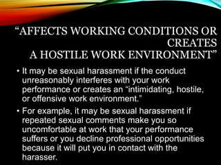 “AFFECTS WORKING CONDITIONS OR 
CREATES 
A HOSTILE WORK ENVIRONMENT” 
• It may be sexual harassment if the conduct 
unreasonably interferes with your work 
performance or creates an “intimidating, hostile, 
or offensive work environment.” 
• For example, it may be sexual harassment if 
repeated sexual comments make you so 
uncomfortable at work that your performance 
suffers or you decline professional opportunities 
because it will put you in contact with the 
harasser. 
 