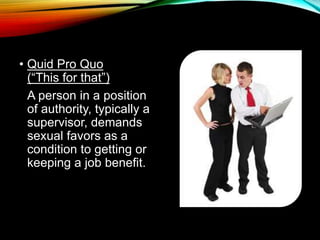 • Quid Pro Quo 
(“This for that”) 
A person in a position 
of authority, typically a 
supervisor, demands 
sexual favors as a 
condition to getting or 
keeping a job benefit. 
 