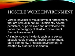 HOSTILE WORK ENVIRONMENT 
• Verbal, physical or visual forms of harassment, 
that are sexual in nature, "sufficiently severe, 
persistent, or pervasive" and unwelcome fall 
under the category of Hostile Environment 
Sexual Harassment. 
• A single, severe incident, such as a sexual 
assault, could create a hostile environment. 
More commonly, a "hostile environment" is 
created by a series of incidents. 
 