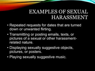 EXAMPLES OF SEXUAL 
HARASSMENT 
• Repeated requests for dates that are turned 
down or unwanted flirting. 
• Transmitting or posting emails, texts, or 
pictures of a sexual or other harassment-related 
nature. 
• Displaying sexually suggestive objects, 
pictures, or posters. 
• Playing sexually suggestive music. 
 
