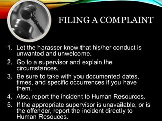 FILING A COMPLAINT 
1. Let the harasser know that his/her conduct is 
unwanted and unwelcome. 
2. Go to a supervisor and explain the 
circumstances. 
3. Be sure to take with you documented dates, 
times, and specific occurrences if you have 
them. 
4. Also, report the incident to Human Resources. 
5. If the appropriate supervisor is unavailable, or is 
the offender, report the incident directly to 
Human Resouces. 
 