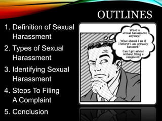 OUTLINES 
1. Definition of Sexual 
Harassment 
2. Types of Sexual 
Harassment 
3. Identifying Sexual 
Harassment 
4. Steps To Filing 
A Complaint 
5. Conclusion 
 