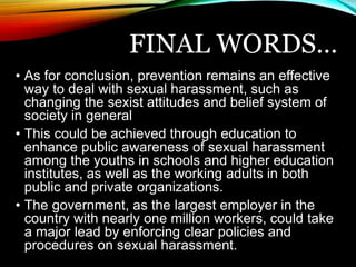 FINAL WORDS… 
• As for conclusion, prevention remains an effective 
way to deal with sexual harassment, such as 
changing the sexist attitudes and belief system of 
society in general 
• This could be achieved through education to 
enhance public awareness of sexual harassment 
among the youths in schools and higher education 
institutes, as well as the working adults in both 
public and private organizations. 
• The government, as the largest employer in the 
country with nearly one million workers, could take 
a major lead by enforcing clear policies and 
procedures on sexual harassment. 
 