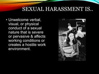 SEXUAL HARASSMENT IS.. 
• Unwelcome verbal, 
visual, or physical 
conduct of a sexual 
nature that is severe 
or pervasive & affects 
working conditions or 
creates a hostile work 
environment. 
 