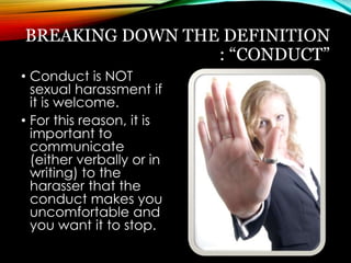 BREAKING DOWN THE DEFINITION 
: “CONDUCT” 
• Conduct is NOT 
sexual harassment if 
it is welcome. 
• For this reason, it is 
important to 
communicate 
(either verbally or in 
writing) to the 
harasser that the 
conduct makes you 
uncomfortable and 
you want it to stop. 
 
