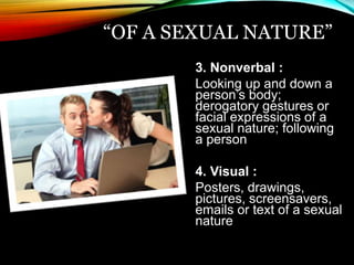 “OF A SEXUAL NATURE” 
3. Nonverbal : 
Looking up and down a 
person’s body; 
derogatory gestures or 
facial expressions of a 
sexual nature; following 
a person 
4. Visual : 
Posters, drawings, 
pictures, screensavers, 
emails or text of a sexual 
nature 
 