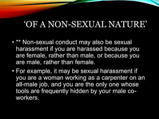 ‘OF A NON-SEXUAL NATURE’ 
• ** Non-sexual conduct may also be sexual 
harassment if you are harassed because you 
are female, rather than male, or because you 
are male, rather than female. 
• For example, it may be sexual harassment if 
you are a woman working as a carpenter on an 
all-male job, and you are the only one whose 
tools are frequently hidden by your male co-workers. 
 