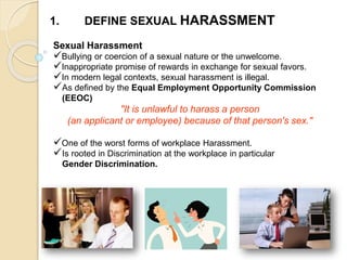 1. DEFINE SEXUAL HARASSMENT
Sexual Harassment
Bullying or coercion of a sexual nature or the unwelcome.
Inappropriate promise of rewards in exchange for sexual favors.
In modern legal contexts, sexual harassment is illegal.
As defined by the Equal Employment Opportunity Commission
(EEOC)
"It is unlawful to harass a person
(an applicant or employee) because of that person's sex."
One of the worst forms of workplace Harassment.
Is rooted in Discrimination at the workplace in particular
Gender Discrimination.
 