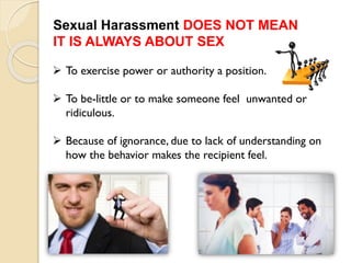  To exercise power or authority a position.
 To be-little or to make someone feel unwanted or
ridiculous.
 Because of ignorance, due to lack of understanding on
how the behavior makes the recipient feel.
Sexual Harassment DOES NOT MEAN
IT IS ALWAYS ABOUT SEX
 