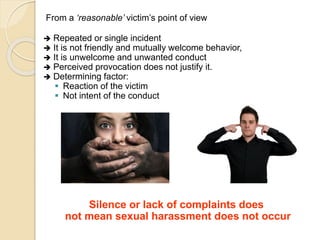 From a ‘reasonable’ victim’s point of view
 Repeated or single incident
 It is not friendly and mutually welcome behavior,
 It is unwelcome and unwanted conduct
 Perceived provocation does not justify it.
 Determining factor:
 Reaction of the victim
 Not intent of the conduct
Silence or lack of complaints does
not mean sexual harassment does not occur
 