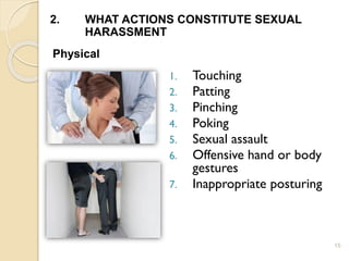 15
2. WHAT ACTIONS CONSTITUTE SEXUAL
HARASSMENT
Physical
1. Touching
2. Patting
3. Pinching
4. Poking
5. Sexual assault
6. Offensive hand or body
gestures
7. Inappropriate posturing
 