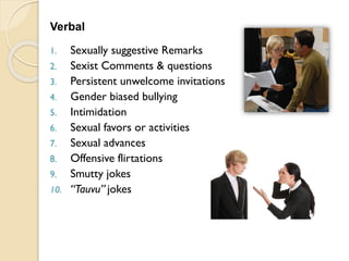 Verbal
1. Sexually suggestive Remarks
2. Sexist Comments & questions
3. Persistent unwelcome invitations
4. Gender biased bullying
5. Intimidation
6. Sexual favors or activities
7. Sexual advances
8. Offensive flirtations
9. Smutty jokes
10. “Tauvu” jokes
 