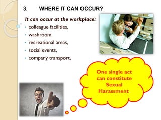 It can occur at the workplace:
• colleague facilities,
• washroom,
• recreational areas,
• social events,
• company transport,
3. WHERE IT CAN OCCUR?
One single act
can constitute
Sexual
Harassment.
 