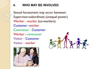 Sexual harassment may occur between:
Supervisor-subordinate (unequal power)
Worker - worker (co-workers)
Customer -worker
Contractor - Customer
Worker - contractor
Visitor - Customer
Visitor - worker
4. WHO MAY BE INVOLVED
 