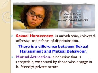  Sexual Harassment- is unwelcome, uninvited,
offensive and a form of discrimination.
There is a difference between Sexual
Harassment and Mutual Behaviour.
 Mutual Attraction- a behavior that is
acceptable, welcomed by those who engage in
it- friendly/ private nature.
 