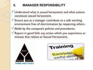 Understand what is sexual harassment and what actions
constitute sexual harassment.
Ensure you as a manager contribute to a safe working
environment free of discrimination by respecting others.
Abide by the company’s policies and procedures.
Report in good faith any action which you experience or
witness that relates to Sexual Harassment.
5. MANAGER RESPONSIBILITY
 