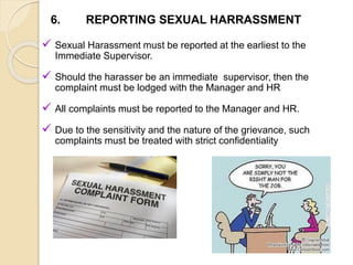  Sexual Harassment must be reported at the earliest to the
Immediate Supervisor.
 Should the harasser be an immediate supervisor, then the
complaint must be lodged with the Manager and HR
 All complaints must be reported to the Manager and HR.
 Due to the sensitivity and the nature of the grievance, such
complaints must be treated with strict confidentiality
6. REPORTING SEXUAL HARRASSMENT
 