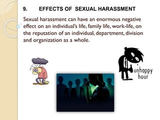 Sexual harassment can have an enormous negative
effect on an individual’s life, family life, work-life, on
the reputation of an individual, department, division
and organization as a whole.
9. EFFECTS OF SEXUAL HARASSMENT
 