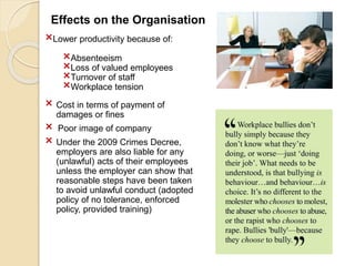 Effects on the Organisation
×Lower productivity because of:
×Absenteeism
×Loss of valued employees
×Turnover of staff
×Workplace tension
× Cost in terms of payment of
damages or fines
× Poor image of company
× Under the 2009 Crimes Decree,
employers are also liable for any
(unlawful) acts of their employees
unless the employer can show that
reasonable steps have been taken
to avoid unlawful conduct (adopted
policy of no tolerance, enforced
policy, provided training)
 