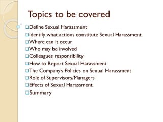 Define Sexual Harassment
Identify what actions constitute Sexual Harassment.
Where can it occur
Who may be involved
Colleagues responsibility
How to Report Sexual Harassment
The Company’s Policies on Sexual Harassment
Role of Supervisors/Managers
Effects of Sexual Harassment
Summary
Topics to be covered
 