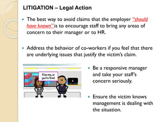  The best way to avoid claims that the employer “should
have known” is to encourage staff to bring any areas of
concern to their manager or to HR.
 Address the behavior of co-workers if you feel that there
are underlying issues that justify the victim’s claim.
LITIGATION – Legal Action
 Be a responsive manager
and take your staff’s
concern seriously.
 Ensure the victim knows
management is dealing with
the situation.
 