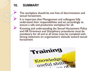  The workplace should be one free of discrimination and
sexual harassment.
 It is important that Management and colleagues fully
understand their responsibilities and act accordingly to
ensure a safe and productive workplace for all.
 Knowing and understanding the Sexual Harassment Policy
and HR Grievance and Disciplinary procedures must be
mandatory for all and at all times must be complied with.
Strong statement on organization’s attitude toward sexual
harassment
10. SUMMARY
 