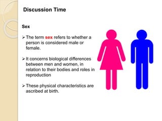 Discussion Time
Sex
The term sex refers to whether a
person is considered male or
female.
It concerns biological differences
between men and women, in
relation to their bodies and roles in
reproduction
These physical characteristics are
ascribed at birth.
 
