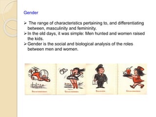 Gender
 The range of characteristics pertaining to, and differentiating
between, masculinity and femininity.
In the old days, it was simple: Men hunted and women raised
the kids.
Gender is the social and biological analysis of the roles
between men and women.
 