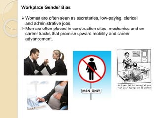 Workplace Gender Bias
Women are often seen as secretaries, low-paying, clerical
and administrative jobs,
Men are often placed in construction sites, mechanics and on
career tracks that promise upward mobility and career
advancement.
 