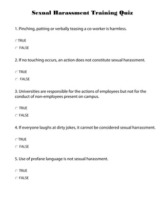 TRUE
FALSE
Sexual Harassment Training Quiz
1. Pinching, patting or verbally teasing a co-worker is harmless.
2. If no touching occurs, an action does not constitute sexual harassment.
3. Universities are responsible for the actions of employees but not for the
conduct of non-employees present on campus.
4. If everyone laughs at dirty jokes, it cannot be considered sexual harrassment.
TRUE
FALSE
5. Use of profane language is not sexual harassment.
TRUE
FALSE
TRUE
FALSE
TRUE
FALSE
 