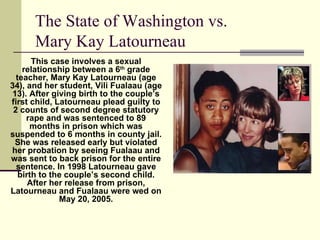 The State of Washington vs.  Mary Kay Latourneau This case involves a sexual relationship between a 6 th  grade teacher, Mary Kay Latourneau (age 34), and her student, Vili Fualaau (age 13). After giving birth to the couple’s first child, Latourneau plead guilty to 2 counts of second degree statutory rape and was sentenced to 89 months in prison which was suspended to 6 months in county jail. She was released early but violated her probation by seeing Fualaau and was sent to back prison for the entire sentence. In 1998 Latourneau gave birth to the couple’s second child. After her release from prison, Latourneau and Fualaau were wed on May 20, 2005. 