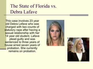 The State of Florida vs.  Debra Lafave This case involves 23 year old Debra Lefave who was charged with two counts of statutory rape after having a sexual relationship with her 14 year old student. Lafave plead guilty and was sentenced to three years of house arrest seven years of probation. She currently remains on probation. 