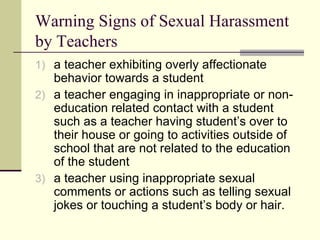 Warning Signs of Sexual Harassment by Teachers a teacher exhibiting overly affectionate behavior towards a student a teacher engaging in inappropriate or non-education related contact with a student such as a teacher having student’s over to their house or going to activities outside of school that are not related to the education of the student a teacher using inappropriate sexual comments or actions such as telling sexual jokes or touching a student’s body or hair.  