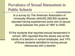 Prevalence of Sexual Harassment in Public Schools In a survey by The American Association of University Women (AAUW) 290,000 students reported having experienced some sort of sexual abuse between the years of 1991 to 2000.  Of the students that reported sexual harassment in school, 38% reported that the abuse was at the hands of a teacher or school employee, and 14% of those students admitted to having sexual intercourse with a teacher.  
