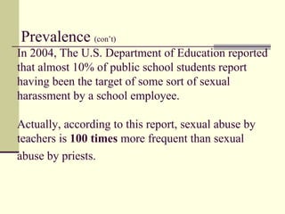   Prevalence   (con’t)  In 2004, The U.S. Department of Education reported that almost 10% of public school students report having been the target of some sort of sexual harassment by a school employee.  Actually, according to this report, sexual abuse by teachers is  100 times  more frequent than sexual abuse by priests.   
