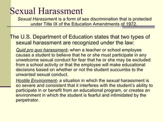 Sexual Harassment Sexual Harassmen t is a form of sex discrimination that is protected under Title IX of the Education Amendments of 1972.  The U.S. Department of Education states that two types of sexual harassment are recognized under the law:  Quid pro quo harassment-  when a teacher or school employee causes a student to believe that he or she must participate in any unwelcome sexual conduct for fear that he or she may be excluded from a school activity or that the employee will make educational decisions based on whether or not the student succumbs to the unwanted sexual conduct.  Hostile Environment-  a situation in which the sexual harassment is so severe and consistent that it interferes with the student’s ability to participate in or benefit from an educational program, or creates an environment in which the student is fearful and intimidated by the perpetrator.  