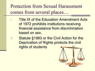 Protection from Sexual Harassment comes from several places… Title IX of the Education Amendment Acts of 1972 prohibits institutions receiving financial assistance from discrimination based on sex.  Statute §1983 or the Civil Action for the Deprivation of Rights protects the civil rights of students 