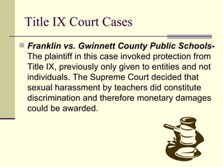 Title IX Court Cases Franklin vs. Gwinnett County Public Schools -  The plaintiff in this case invoked protection from Title IX, previously only given to entities and not individuals. The Supreme Court decided that sexual harassment by teachers did constitute discrimination and therefore monetary damages could be awarded. 