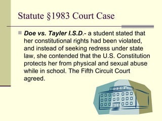 Statute §1983 Court Case  Doe vs. Tayler I.S.D .- a student stated that her constitutional rights had been violated, and instead of seeking redress under state law, she contended that the U.S. Constitution protects her from physical and sexual abuse while in school. The Fifth Circuit Court agreed. 