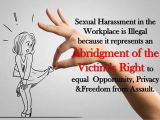 Sexual Harassment in the
Workplace is Illegal
because it represents an
Abridgment of the
Victim’s Right to
equal Opportunity, Privacy
&Freedom from Assault.
 