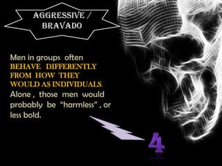 AGGRESSIVE /
BRAVADO
Men in groups often
BEHAVE DIFFERENTLY
FROM HOW THEY
WOULD AS INDIVIDUALS.
Alone , those men would
probably be “harmless” , or
less bold.
 