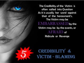 CREDIBILITY &
VICTIM - BLAMING
The Credibility of the Victim is
often called into Question
As it is usually her word against
that of the harassment’s.
The Victim may be
EMBARRASSEDby the
Victim may be by the events, or
AFRAID of
Ridicule or Revenge
 