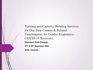 Training and Capacity Building Services
for One Stop Centres & Related
Functionaries for Gender Responsive
COVID-19 Recovery
Shameem Sheik Dastagir
27th & 28th Sepember 2022
ICSA, Chennai
 