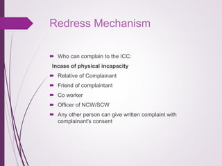 Redress Mechanism
 Who can complain to the ICC:
Incase of physical incapacity
 Relative of Complainant
 Friend of compl...