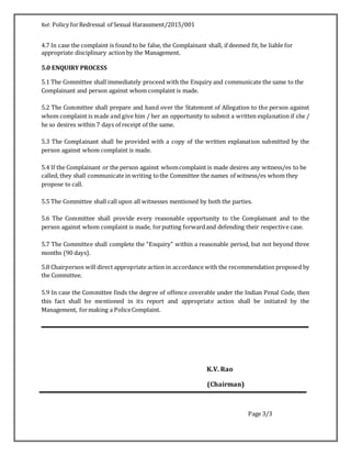 Ref: Policy forRedressal of Sexual Harassment/2015/001
4.7 In case the complaint is found to be false, the Complainant shall, if deemed fit, be liable for
appropriate disciplinary actionby the Management.
5.0 ENQUIRY PROCESS
5.1 The Committee shall immediately proceed with the Enquiry and communicate the same to the
Complainant and person against whom complaint is made.
5.2 The Committee shall prepare and hand over the Statement of Allegation to the person against
whom complaint is made and give him / her an opportunity to submit a written explanation if she /
he so desires within 7 days of receipt of the same.
5.3 The Complainant shall be provided with a copy of the written explanation submitted by the
person against whom complaint is made.
5.4 If the Complainant or the person against whomcomplaint is made desires any witness/es to be
called, they shall communicate in writing tothe Committee the names of witness/es whom they
propose to call.
5.5 The Committee shall call upon all witnesses mentioned by both the parties.
5.6 The Committee shall provide every reasonable opportunity to the Complainant and to the
person against whom complaint is made, forputting forwardand defending their respective case.
5.7 The Committee shall complete the “Enquiry” within a reasonable period, but not beyond three
months (90 days).
5.8 Chairperson will direct appropriate action in accordance with the recommendation proposed by
the Committee.
5.9 In case the Committee finds the degree of offence coverable under the Indian Penal Code, then
this fact shall be mentioned in its report and appropriate action shall be initiated by the
Management, formaking a PoliceComplaint.
K.V. Rao
(Chairman)
Page 3/3
 