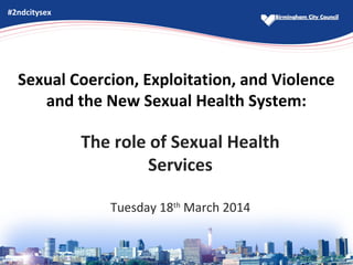 Sexual Coercion, Exploitation, and Violence
and the New Sexual Health System:
The role of Sexual Health
Services
Tuesday 18th
March 2014
#2ndcitysex
 