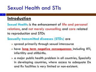 Sexual Health and STIs
Introduction
Sexual Health: is the enhancement of life and personal
relations, and not merely counselling and care related
to reproduction and STDs
Sexually transmitted diseases (STDs) are
 spread primarily through sexual intercourse
 have long term negative consequences including RTI,
infertility and stillbirths.
 a major public health problem in all countries, Specially
in developing countries, where access to adequate Dx
and Rx facilities is very limited or non-existent.
1
 