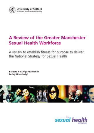 A Review of the Greater Manchester
Sexual Health Workforce
A review to establish fitness for purpose to deliver
the National Strategy for Sexual Health



Barbara Hastings-Asatourian
Lesley Greenhalgh
 