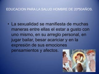 EDUCACION PARA LA SALUD HOMBRE DE 20ª50AÑOS.



• La sexualidad se manifiesta de muchas
  maneras entre ellas el estar a gusto con
  uno mismo, en su arreglo personal, en
  jugar bailar, besar acariciar y en la
  expresión de sus emociones
  pensamientos y afectos.
 